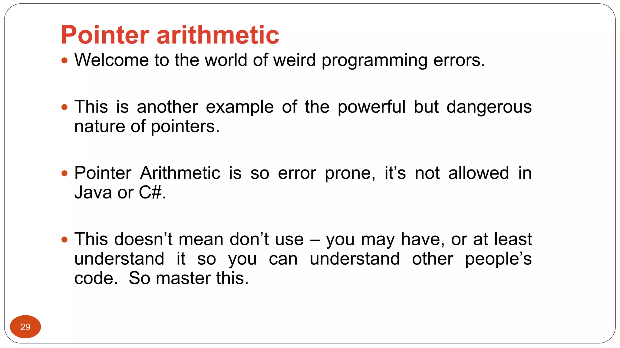 Pointer arithmetic
29
 Welcome to the world of weird programming errors.
 This is another example of the powerful but dangerous
nature of pointers.
 Pointer Arithmetic is so error prone, it’s not allowed in
Java or C#.
 This doesn’t mean don’t use – you may have, or at least
understand it so you can understand other people’s
code. So master this.
 
