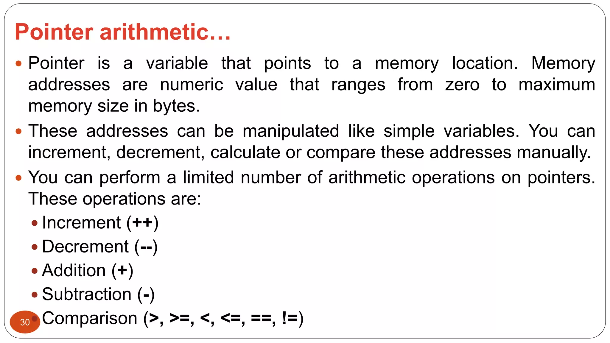 Pointer arithmetic…
30
 Pointer is a variable that points to a memory location. Memory
addresses are numeric value that ranges from zero to maximum
memory size in bytes.
 These addresses can be manipulated like simple variables. You can
increment, decrement, calculate or compare these addresses manually.
 You can perform a limited number of arithmetic operations on pointers.
These operations are:
 Increment (++)
 Decrement (--)
 Addition (+)
 Subtraction (-)
 Comparison (>, >=, <, <=, ==, !=)
 