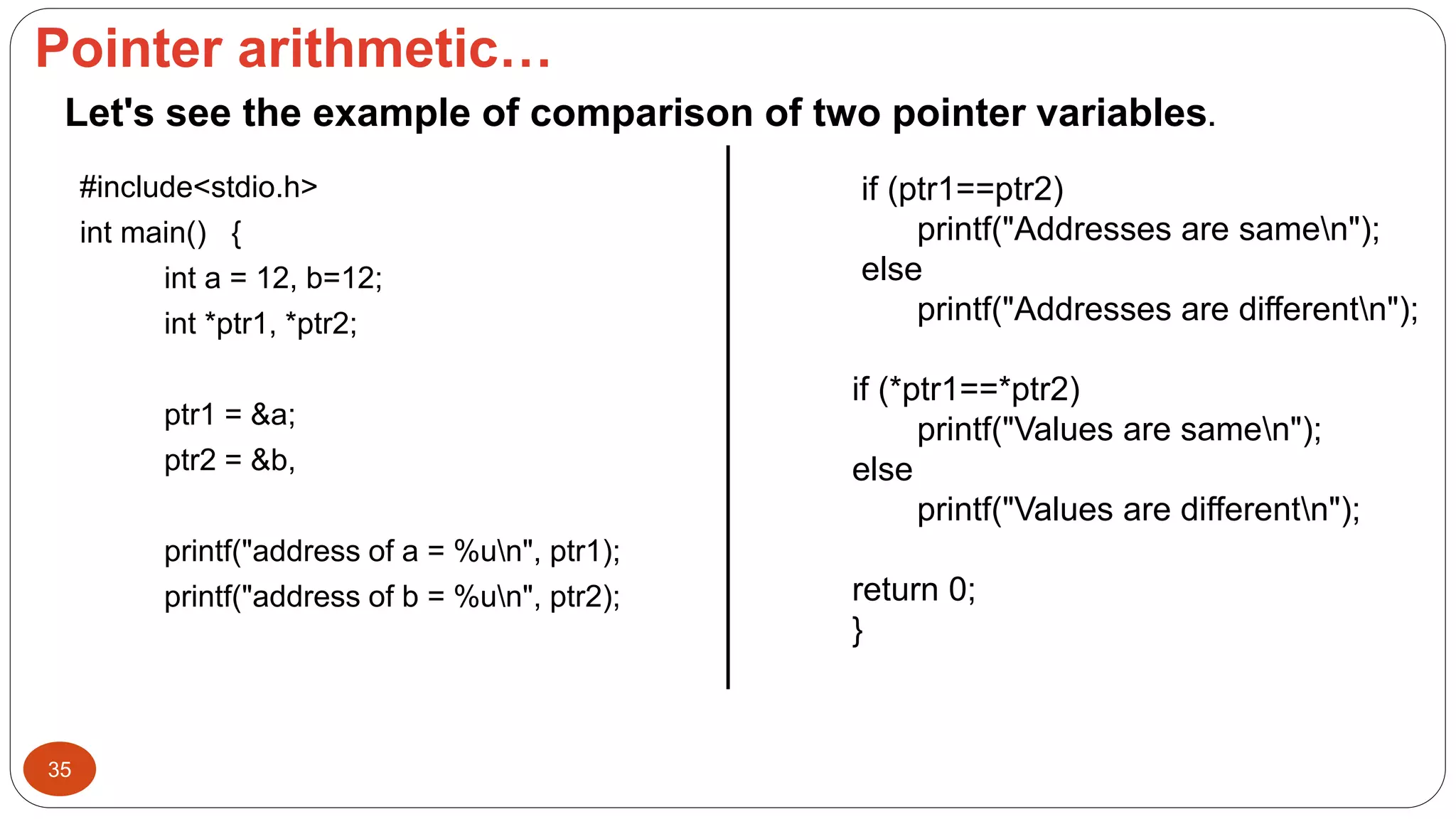 Pointer arithmetic…
35
#include<stdio.h>
int main() {
int a = 12, b=12;
int *ptr1, *ptr2;
ptr1 = &a;
ptr2 = &b,
printf("address of a = %un", ptr1);
printf("address of b = %un", ptr2);
if (ptr1==ptr2)
printf("Addresses are samen");
else
printf("Addresses are differentn");
if (*ptr1==*ptr2)
printf("Values are samen");
else
printf("Values are differentn");
return 0;
}
Let's see the example of comparison of two pointer variables.
 
