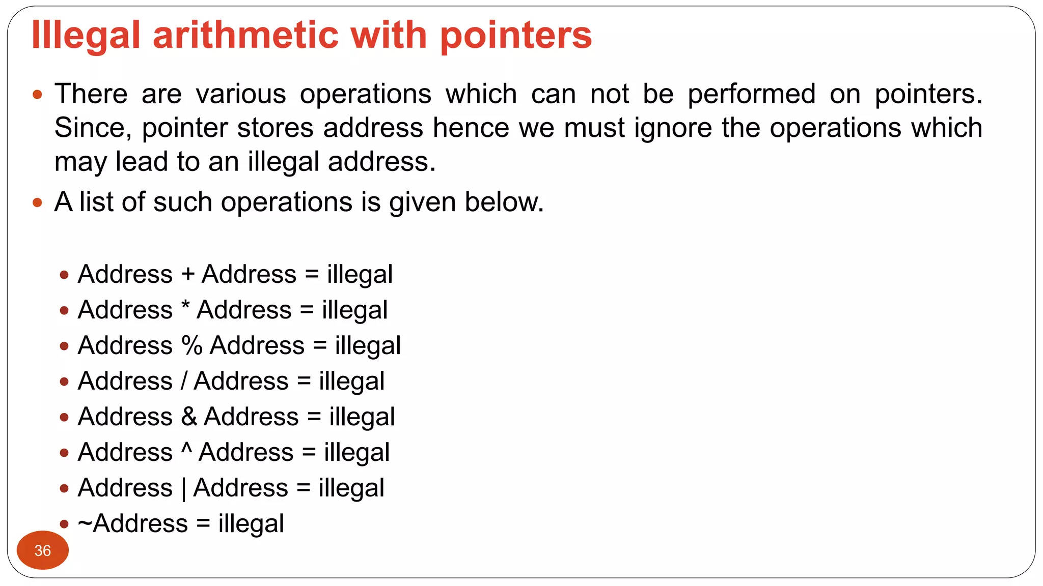 lllegal arithmetic with pointers
36
 There are various operations which can not be performed on pointers.
Since, pointer stores address hence we must ignore the operations which
may lead to an illegal address.
 A list of such operations is given below.
 Address + Address = illegal
 Address * Address = illegal
 Address % Address = illegal
 Address / Address = illegal
 Address & Address = illegal
 Address ^ Address = illegal
 Address | Address = illegal
 ~Address = illegal
 