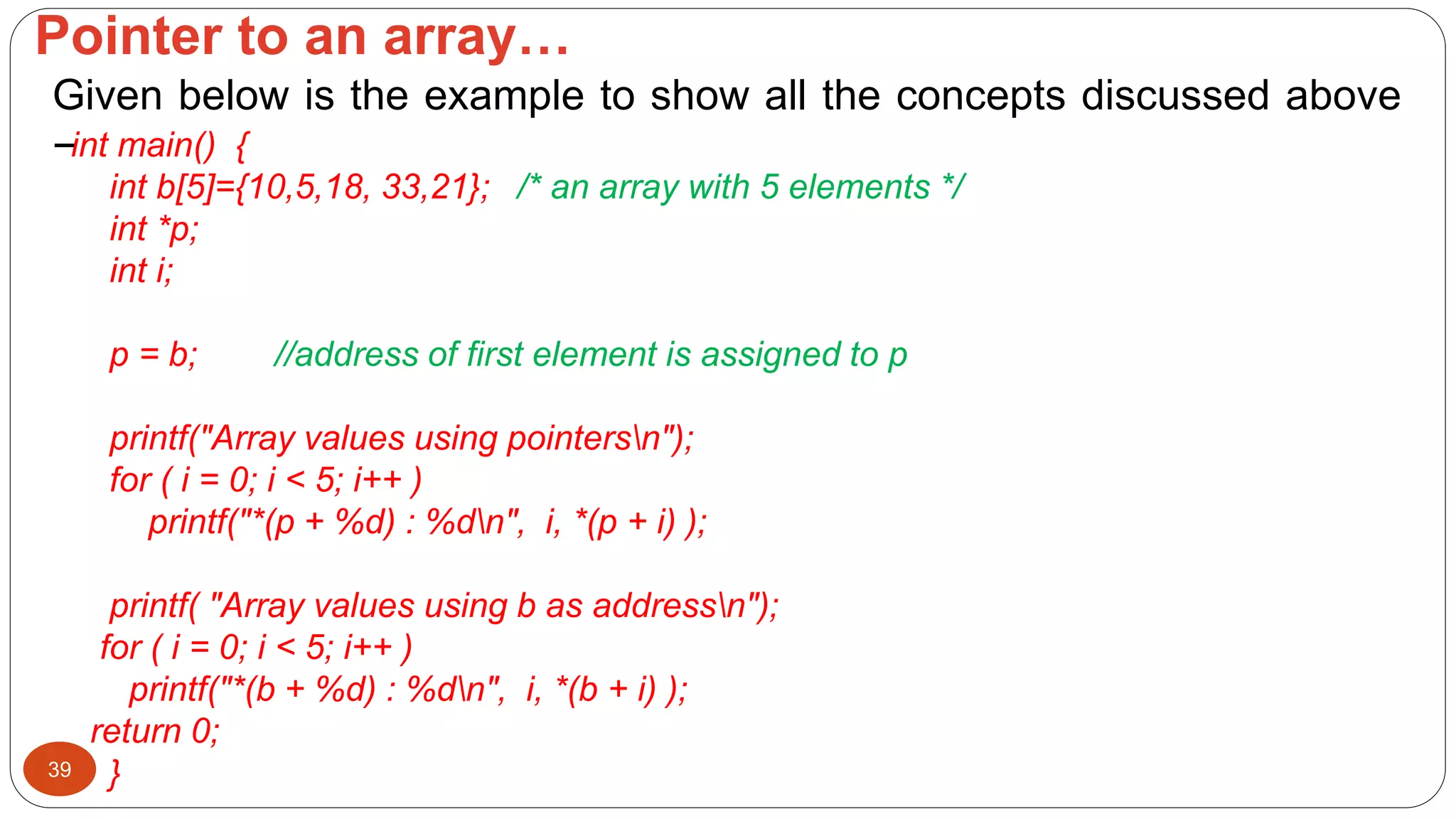 Pointer to an array…
39
Given below is the example to show all the concepts discussed above
−int main() {
int b[5]={10,5,18, 33,21}; /* an array with 5 elements */
int *p;
int i;
p = b; //address of first element is assigned to p
printf("Array values using pointersn");
for ( i = 0; i < 5; i++ )
printf("*(p + %d) : %dn", i, *(p + i) );
printf( "Array values using b as addressn");
for ( i = 0; i < 5; i++ )
printf("*(b + %d) : %dn", i, *(b + i) );
return 0;
}
 