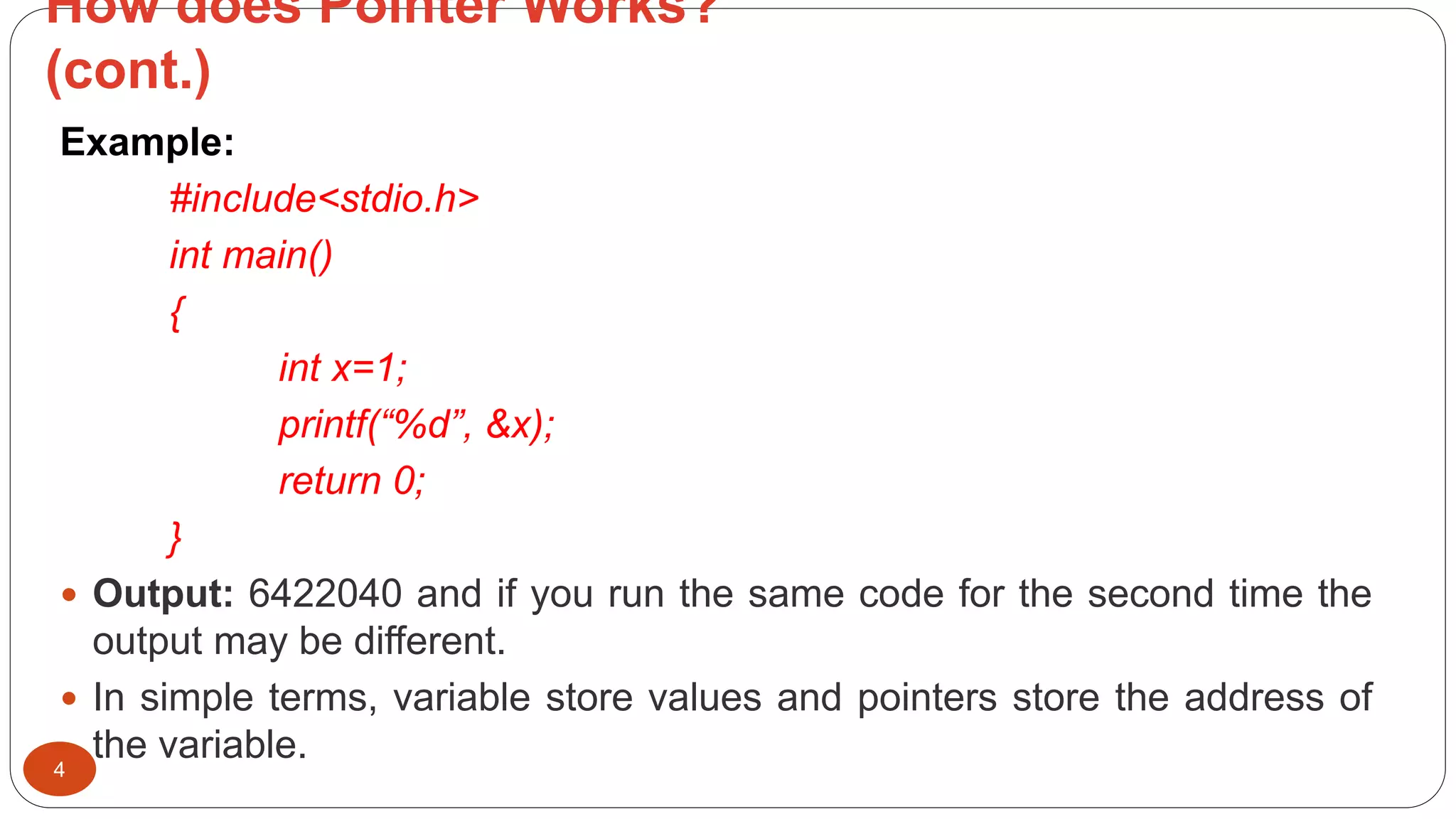 How does Pointer Works?
(cont.)
4
Example:
#include<stdio.h>
int main()
{
int x=1;
printf(“%d”, &x);
return 0;
}
 Output: 6422040 and if you run the same code for the second time the
output may be different.
 In simple terms, variable store values and pointers store the address of
the variable.
 