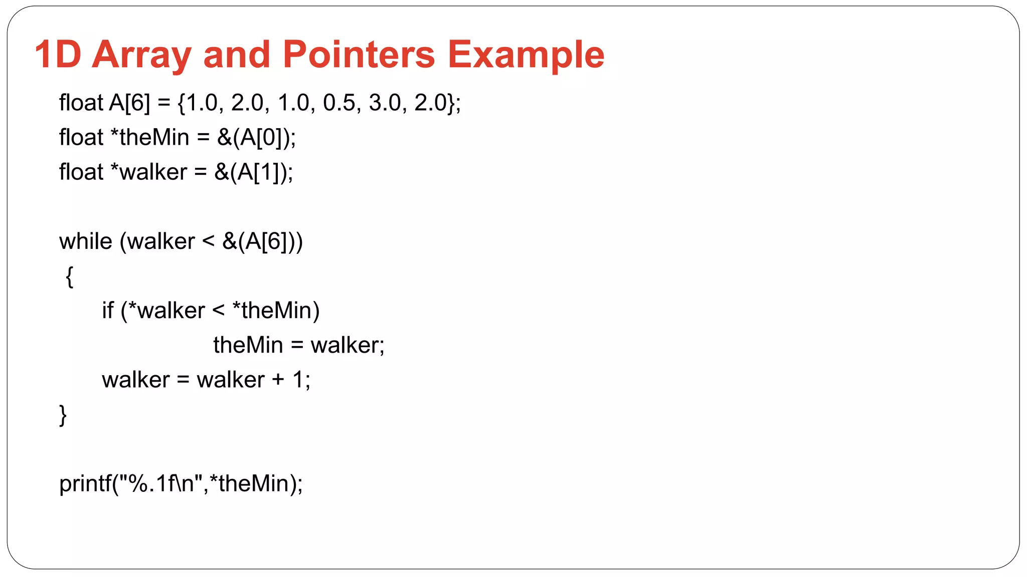 1D Array and Pointers Example
float A[6] = {1.0, 2.0, 1.0, 0.5, 3.0, 2.0};
float *theMin = &(A[0]);
float *walker = &(A[1]);
while (walker < &(A[6]))
{
if (*walker < *theMin)
theMin = walker;
walker = walker + 1;
}
printf("%.1fn",*theMin);
 