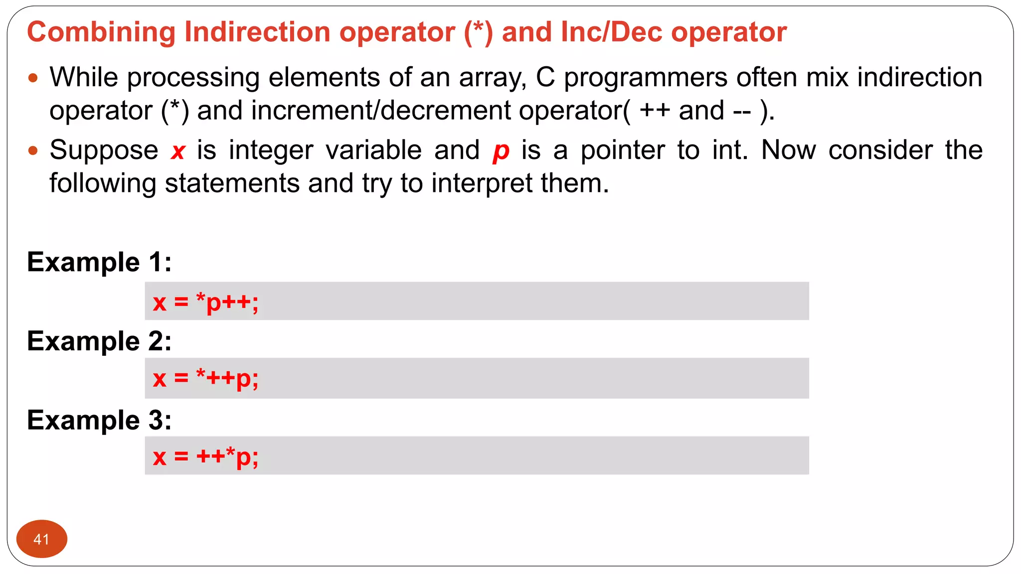 Combining Indirection operator (*) and Inc/Dec operator
41
 While processing elements of an array, C programmers often mix indirection
operator (*) and increment/decrement operator( ++ and -- ).
 Suppose x is integer variable and p is a pointer to int. Now consider the
following statements and try to interpret them.
Example 1:
Example 2:
Example 3:
x = *p++;
x = *++p;
x = ++*p;
 