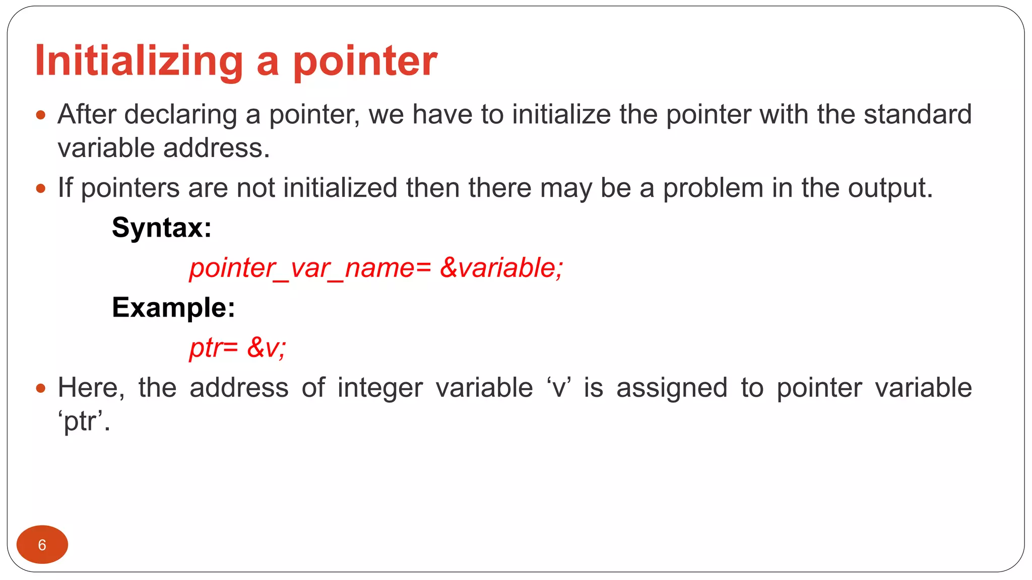Initializing a pointer
6
 After declaring a pointer, we have to initialize the pointer with the standard
variable address.
 If pointers are not initialized then there may be a problem in the output.
Syntax:
pointer_var_name= &variable;
Example:
ptr= &v;
 Here, the address of integer variable ‘v’ is assigned to pointer variable
‘ptr’.
 