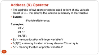 Address (&) Operator
10
 The address of (&) operator can be used in front of any variable
object in C -- that returns the location in memory of the variable
 Syntax:
&VariableReference;
Examples:
int V;
int *P;
int A[5];
 &V - memory location of integer variable V
 &(A[2]) - memory location of array element 2 in array A
 &P - memory location of pointer variable P
 