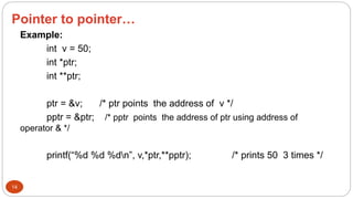 Pointer to pointer…
14
Example:
int v = 50;
int *ptr;
int **ptr;
ptr = &v; /* ptr points the address of v */
pptr = &ptr; /* pptr points the address of ptr using address of
operator & */
printf(“%d %d %dn”, v,*ptr,**pptr); /* prints 50 3 times */
 