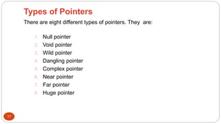 Types of Pointers
17
There are eight different types of pointers. They are:
1. Null pointer
2. Void pointer
3. Wild pointer
4. Dangling pointer
5. Complex pointer
6. Near pointer
7. Far pointer
8. Huge pointer
 