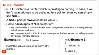 NULL Pointer
18
 NULL Pointer is a pointer which is pointing to nothing. In case, if we
don’t have address to be assigned to a pointer, then we can simply
use NULL.
 A NULL pointer always contains value 0.
 Some advantages of Null pointer are:
 We can initialize a pointer variable when that pointer variable is not assigned any
actual memory address.
 We can pass a null pointer to a function argument when we are not willing to pass
any actual memory address.
Example 1: Example 2:
int *ptr = NULL; //null pointer
printf("The value inside ptr is:%dn",ptr);
//prints 0
int fun(int *ptr)
{
return 15;
}
fun(NULL);
 