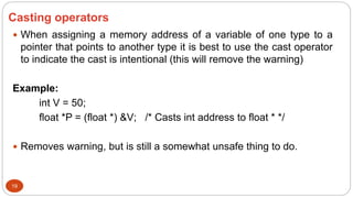 Casting operators
19
 When assigning a memory address of a variable of one type to a
pointer that points to another type it is best to use the cast operator
to indicate the cast is intentional (this will remove the warning)
Example:
int V = 50;
float *P = (float *) &V; /* Casts int address to float * */
 Removes warning, but is still a somewhat unsafe thing to do.
 