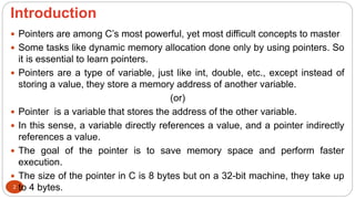 Introduction
2
 Pointers are among C’s most powerful, yet most difficult concepts to master
 Some tasks like dynamic memory allocation done only by using pointers. So
it is essential to learn pointers.
 Pointers are a type of variable, just like int, double, etc., except instead of
storing a value, they store a memory address of another variable.
(or)
 Pointer is a variable that stores the address of the other variable.
 In this sense, a variable directly references a value, and a pointer indirectly
references a value.
 The goal of the pointer is to save memory space and perform faster
execution.
 The size of the pointer in C is 8 bytes but on a 32-bit machine, they take up
to 4 bytes.
 