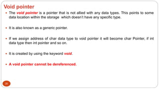 Void pointer
20
 The void pointer is a pointer that is not allied with any data types. This points to some
data location within the storage which doesn’t have any specific type.
 It is also known as a generic pointer.
 If we assign address of char data type to void pointer it will become char Pointer, if int
data type then int pointer and so on.
 It is created by using the keyword void.
 A void pointer cannot be dereferenced.
 
