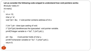 21
Let us consider the following code snippet to understand how void pointers works:
#include <stdio.h>
int main()
{
int x= 10;
char y= 'a';
void *ptr = &x; // void pointer contains address of int x
// (int *) ptr - does type casting of void.
// *((int*)ptr) dereferences the typecasted void pointer variable.
printf("Integer variable is = %d", *( (int*) ptr) );
ptr = &y; //void pointer holds of char y.
printf("ncharacter variable is= %c", *( (char*) ptr) );
return 0;
}
 
