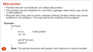 Wild pointer
22
 Pointers that are not initialized are called wild pointers.
 This pointer may be initialized to a non-NULL garbage value which may not be
a valid address.
 Because they may point to some unknown memory location which may cause
problems in our program. This may lead to the crashing of the program.
Example :
int main()
{
int *p; // wild pointer
*p= 10;
printf("%d",ptr);
return 0;
}
Note: This pointer becomes wild pointer until it points to a normal variable
 