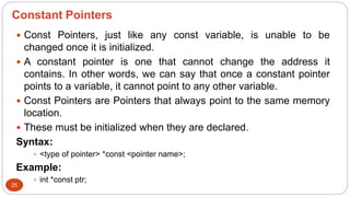 Constant Pointers
25
 Const Pointers, just like any const variable, is unable to be
changed once it is initialized.
 A constant pointer is one that cannot change the address it
contains. In other words, we can say that once a constant pointer
points to a variable, it cannot point to any other variable.
 Const Pointers are Pointers that always point to the same memory
location.
 These must be initialized when they are declared.
Syntax:
 <type of pointer> *const <pointer name>;
Example:
 int *const ptr;
 