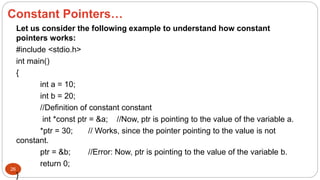 26
Let us consider the following example to understand how constant
pointers works:
#include <stdio.h>
int main()
{
int a = 10;
int b = 20;
//Definition of constant constant
int *const ptr = &a; //Now, ptr is pointing to the value of the variable a.
*ptr = 30; // Works, since the pointer pointing to the value is not
constant.
ptr = &b; //Error: Now, ptr is pointing to the value of the variable b.
return 0;
}
Constant Pointers…
 