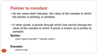 Pointer to constant
27
 As the name itself indicates, the value of the variable to which
the pointer is pointing, is constant.
 In other words, a pointer through which one cannot change the
value of the variable to which it points is known as a pointer to
constant.
Syntax:
const <type of pointer> *<pointer name>;
Example:
const int *ptr;
 