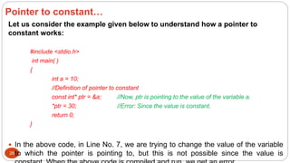 28
Let us consider the example given below to understand how a pointer to
constant works:
#include <stdio.h>
int main( )
{
int a = 10;
//Definition of pointer to constant
const int* ptr = &a; //Now, ptr is pointing to the value of the variable a.
*ptr = 30; //Error: Since the value is constant.
return 0;
}
 In the above code, in Line No. 7, we are trying to change the value of the variable
to which the pointer is pointing to, but this is not possible since the value is
Pointer to constant…
 