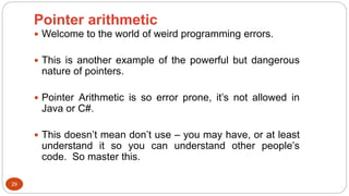 Pointer arithmetic
29
 Welcome to the world of weird programming errors.
 This is another example of the powerful but dangerous
nature of pointers.
 Pointer Arithmetic is so error prone, it’s not allowed in
Java or C#.
 This doesn’t mean don’t use – you may have, or at least
understand it so you can understand other people’s
code. So master this.
 