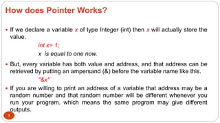 How does Pointer Works?
3
 If we declare a variable x of type Integer (int) then x will actually store the
value.
int x= 1;
x is equal to one now.
 But, every variable has both value and address, and that address can be
retrieved by putting an ampersand (&) before the variable name like this.
"&x"
 If you are willing to print an address of a variable that address may be a
random number and that random number will be different whenever you
run your program. which means the same program may give different
outputs.
 