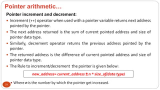 Pointer arithmetic…
31
Pointer increment and decrement:
 Increment (++) operator when used with a pointer variable returns next address
pointed by the pointer.
 The next address returned is the sum of current pointed address and size of
pointer data type.
 Similarly, decrement operator returns the previous address pointed by the
pointer.
 The returned address is the difference of current pointed address and size of
pointer data type.
 The Rule to increment/decrement the pointer is given below:
 Where n is the number by which the pointer get increased.
new_address= current_address ± n * size_of(data type)
 