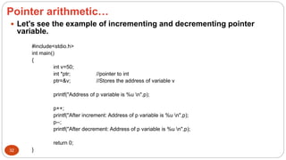 Pointer arithmetic…
32
 Let's see the example of incrementing and decrementing pointer
variable.
#include<stdio.h>
int main()
{
int v=50;
int *ptr; //pointer to int
ptr=&v; //Stores the address of variable v
printf("Address of p variable is %u n",p);
p++;
printf("After increment: Address of p variable is %u n",p);
p--;
printf("After decrement: Address of p variable is %u n",p);
return 0;
}
 