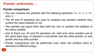Pointer arithmetic…
34
Pointer comparison:
 You can compare two pointers with the following operators: ==, !=, <, >, <=,
and >=.
 The == and != operators are used to compare two pointers whether they
contain the same address or not.
 Two pointers are equal when they both are null, or contains the address of
the same variable.
 Use of these (i.e. == and !=) operators are valid only when pointers are of
the same base type, or between a null pointer and any other pointer, or void
pointer and any other pointer.
 Pointer comparisons can be performed even when the pointers point to
elements of different arrays.
 