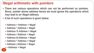 lllegal arithmetic with pointers
36
 There are various operations which can not be performed on pointers.
Since, pointer stores address hence we must ignore the operations which
may lead to an illegal address.
 A list of such operations is given below.
 Address + Address = illegal
 Address * Address = illegal
 Address % Address = illegal
 Address / Address = illegal
 Address & Address = illegal
 Address ^ Address = illegal
 Address | Address = illegal
 ~Address = illegal
 