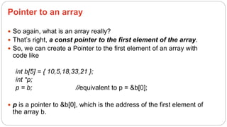 Pointer to an array
 So again, what is an array really?
 That’s right, a const pointer to the first element of the array.
 So, we can create a Pointer to the first element of an array with
code like
int b[5] = { 10,5,18,33,21 };
int *p;
p = b; //equivalent to p = &b[0];
 p is a pointer to &b[0], which is the address of the first element of
the array b.
 