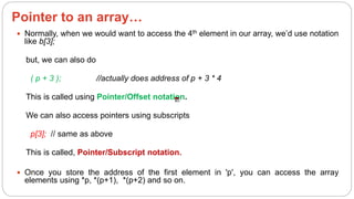 Pointer to an array…
 Normally, when we would want to access the 4th element in our array, we’d use notation
like b[3];
but, we can also do
( p + 3 ); //actually does address of p + 3 * 4
This is called using Pointer/Offset notation.
We can also access pointers using subscripts
p[3]; // same as above
This is called, Pointer/Subscript notation.
 Once you store the address of the first element in 'p', you can access the array
elements using *p, *(p+1), *(p+2) and so on.
 