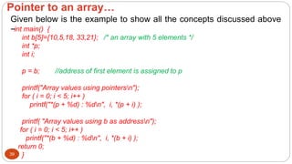 Pointer to an array…
39
Given below is the example to show all the concepts discussed above
−int main() {
int b[5]={10,5,18, 33,21}; /* an array with 5 elements */
int *p;
int i;
p = b; //address of first element is assigned to p
printf("Array values using pointersn");
for ( i = 0; i < 5; i++ )
printf("*(p + %d) : %dn", i, *(p + i) );
printf( "Array values using b as addressn");
for ( i = 0; i < 5; i++ )
printf("*(b + %d) : %dn", i, *(b + i) );
return 0;
}
 
