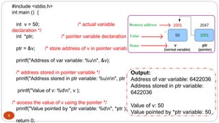 9
#include <stdio.h>
int main () {
int v = 50; /* actual variable
declaration */
int *ptr; /* pointer variable declaration */
ptr = &v; /* store address of v in pointer variable*/
printf("Address of var variable: %un", &v);
/* address stored in pointer variable */
printf("Address stored in ptr variable: %unn", ptr );
printf("Value of v: %dn", v );
/* access the value of v using the pointer */
printf("Value pointed by *ptr variable: %dn", *ptr );
return 0;
Output:
Address of var variable: 6422036
Address stored in ptr variable:
6422036
Value of v: 50
Value pointed by *ptr variable: 50
 