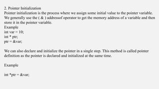 2. Pointer Initialization
Pointer initialization is the process where we assign some initial value to the pointer variable.
We generally use the ( & ) addressof operator to get the memory address of a variable and then
store it in the pointer variable.
Example
int var = 10;
int * ptr;
ptr = &var;
We can also declare and initialize the pointer in a single step. This method is called pointer
definition as the pointer is declared and initialized at the same time.
Example
int *ptr = &var;
 
