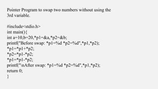 Pointer Program to swap two numbers without using the
3rd variable.
#include<stdio.h>
int main(){
int a=10,b=20,*p1=&a,*p2=&b;
printf("Before swap: *p1=%d *p2=%d",*p1,*p2);
*p1=*p1+*p2;
*p2=*p1-*p2;
*p1=*p1-*p2;
printf("nAfter swap: *p1=%d *p2=%d",*p1,*p2);
return 0;
}
 