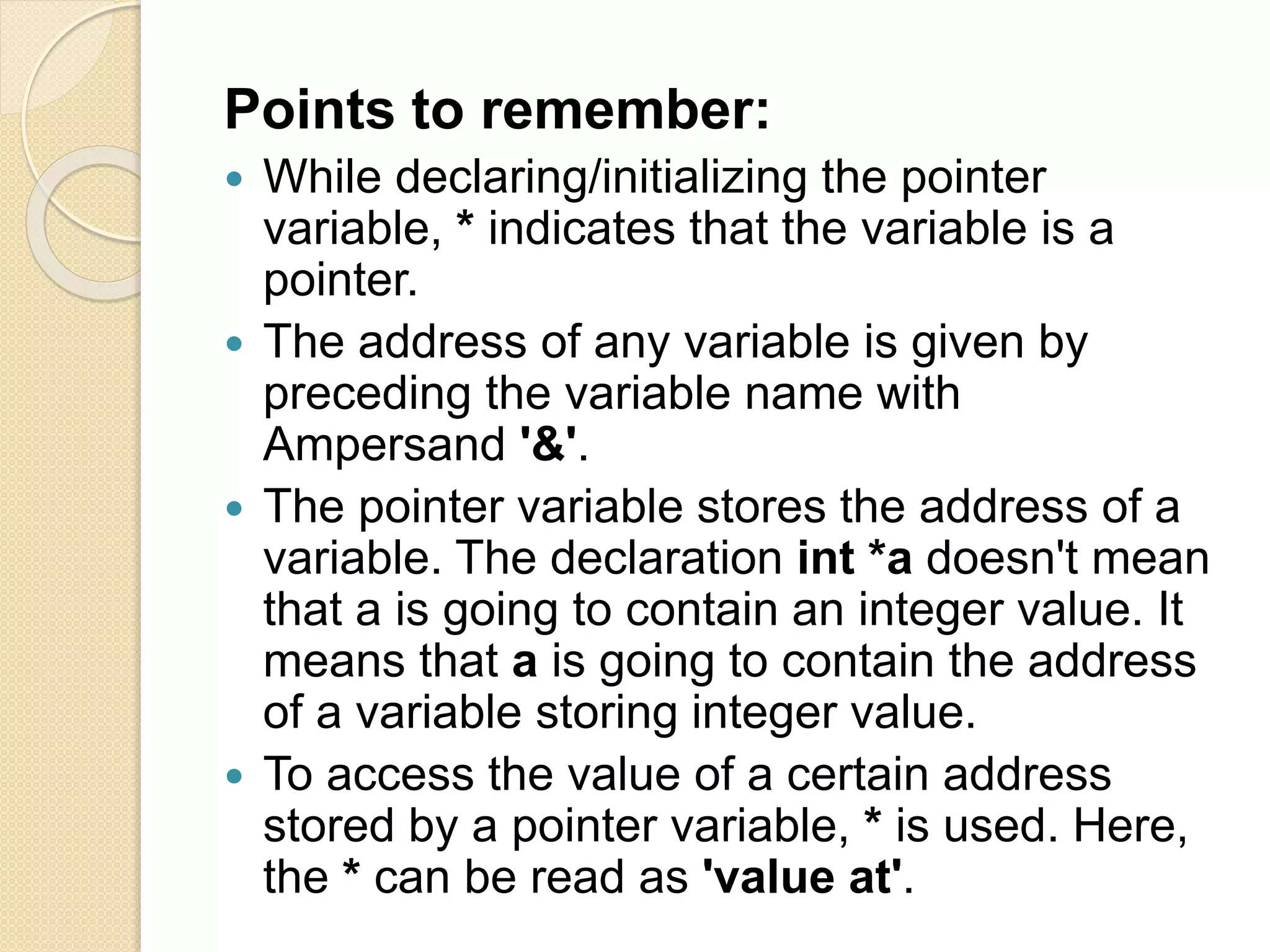 Points to remember:
 While declaring/initializing the pointer
variable, * indicates that the variable is a
pointer.
 The address of any variable is given by
preceding the variable name with
Ampersand '&'.
 The pointer variable stores the address of a
variable. The declaration int *a doesn't mean
that a is going to contain an integer value. It
means that a is going to contain the address
of a variable storing integer value.
 To access the value of a certain address
stored by a pointer variable, * is used. Here,
the * can be read as 'value at'.
 