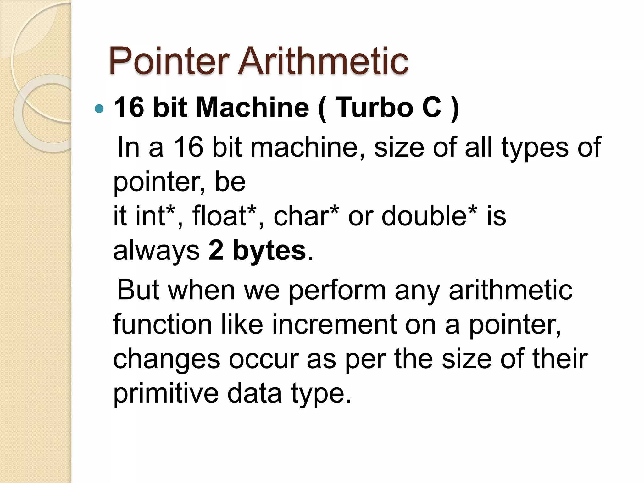 Pointer Arithmetic
 16 bit Machine ( Turbo C )
In a 16 bit machine, size of all types of
pointer, be
it int*, float*, char* or double* is
always 2 bytes.
But when we perform any arithmetic
function like increment on a pointer,
changes occur as per the size of their
primitive data type.
 