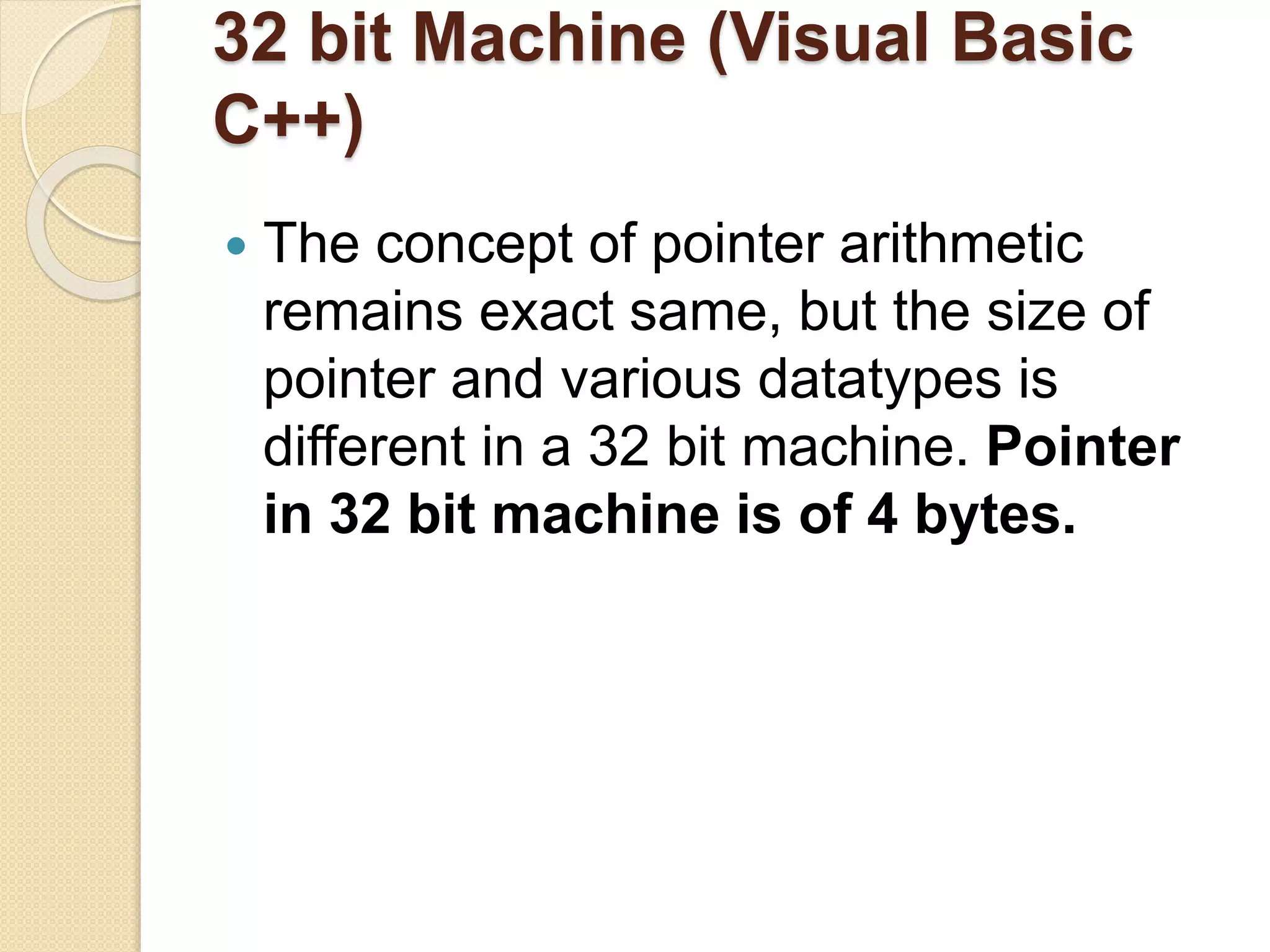 32 bit Machine (Visual Basic
C++)
 The concept of pointer arithmetic
remains exact same, but the size of
pointer and various datatypes is
different in a 32 bit machine. Pointer
in 32 bit machine is of 4 bytes.
 