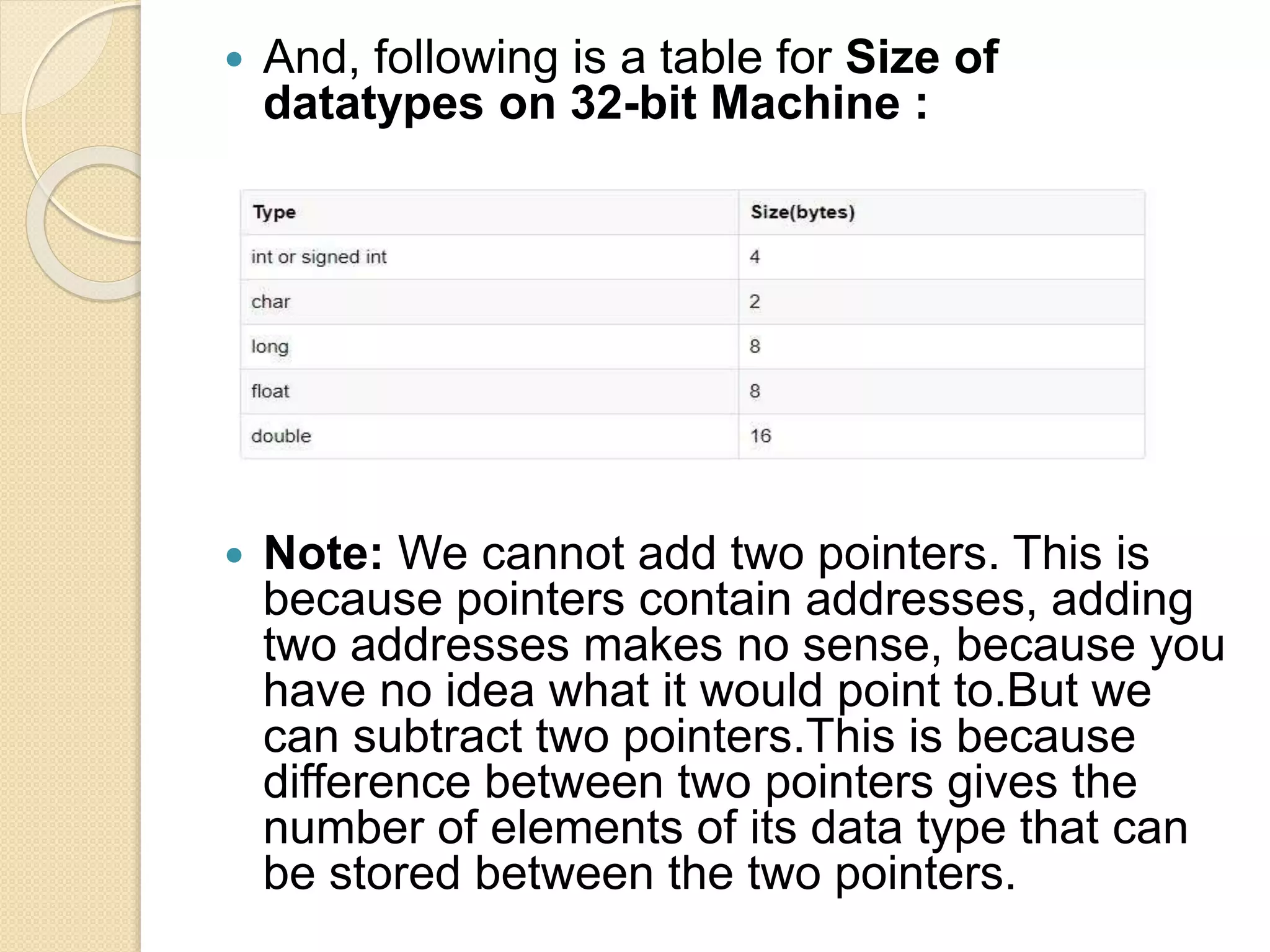  And, following is a table for Size of
datatypes on 32-bit Machine :
 Note: We cannot add two pointers. This is
because pointers contain addresses, adding
two addresses makes no sense, because you
have no idea what it would point to.But we
can subtract two pointers.This is because
difference between two pointers gives the
number of elements of its data type that can
be stored between the two pointers.
 