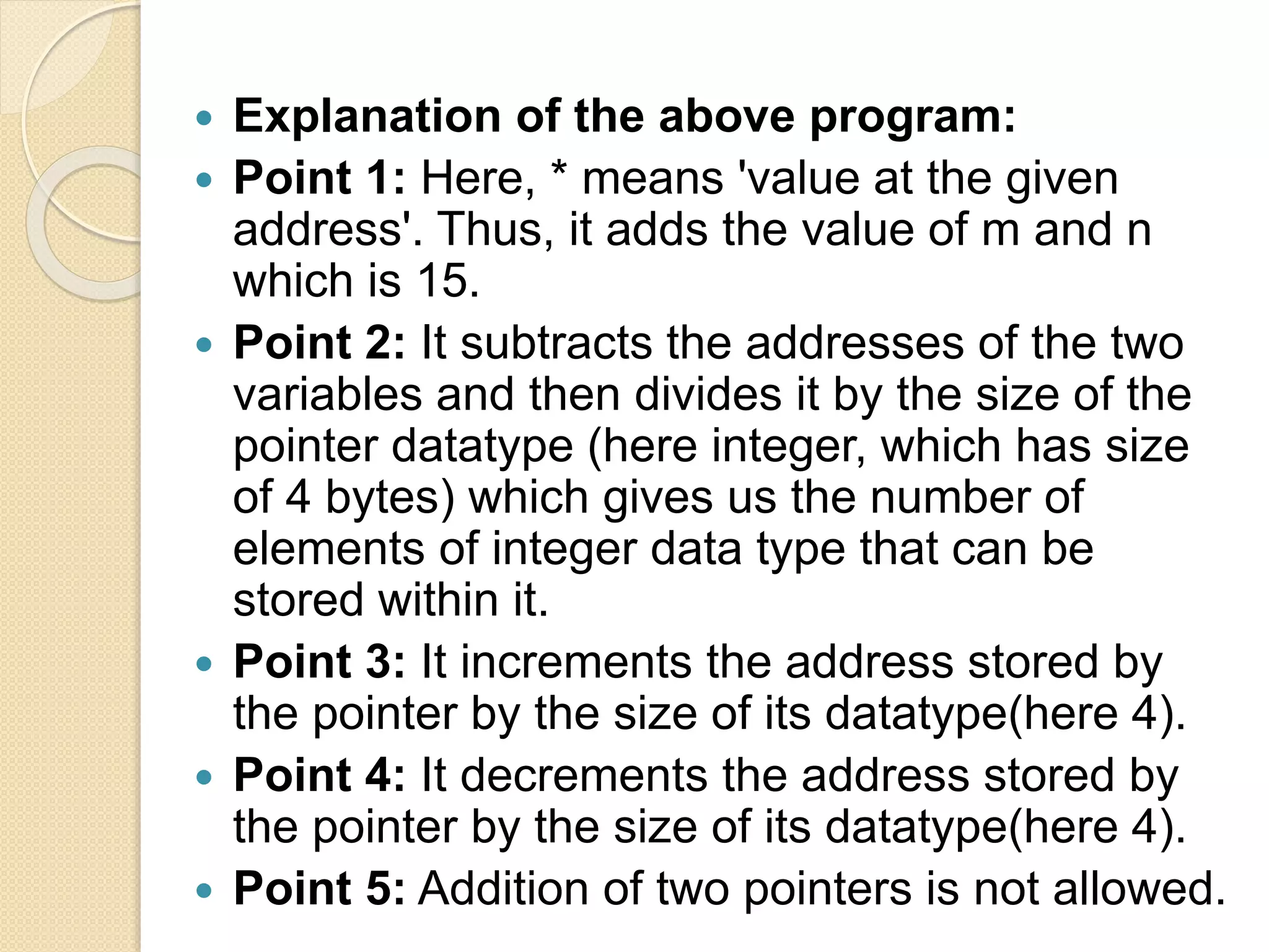  Explanation of the above program:
 Point 1: Here, * means 'value at the given
address'. Thus, it adds the value of m and n
which is 15.
 Point 2: It subtracts the addresses of the two
variables and then divides it by the size of the
pointer datatype (here integer, which has size
of 4 bytes) which gives us the number of
elements of integer data type that can be
stored within it.
 Point 3: It increments the address stored by
the pointer by the size of its datatype(here 4).
 Point 4: It decrements the address stored by
the pointer by the size of its datatype(here 4).
 Point 5: Addition of two pointers is not allowed.
 