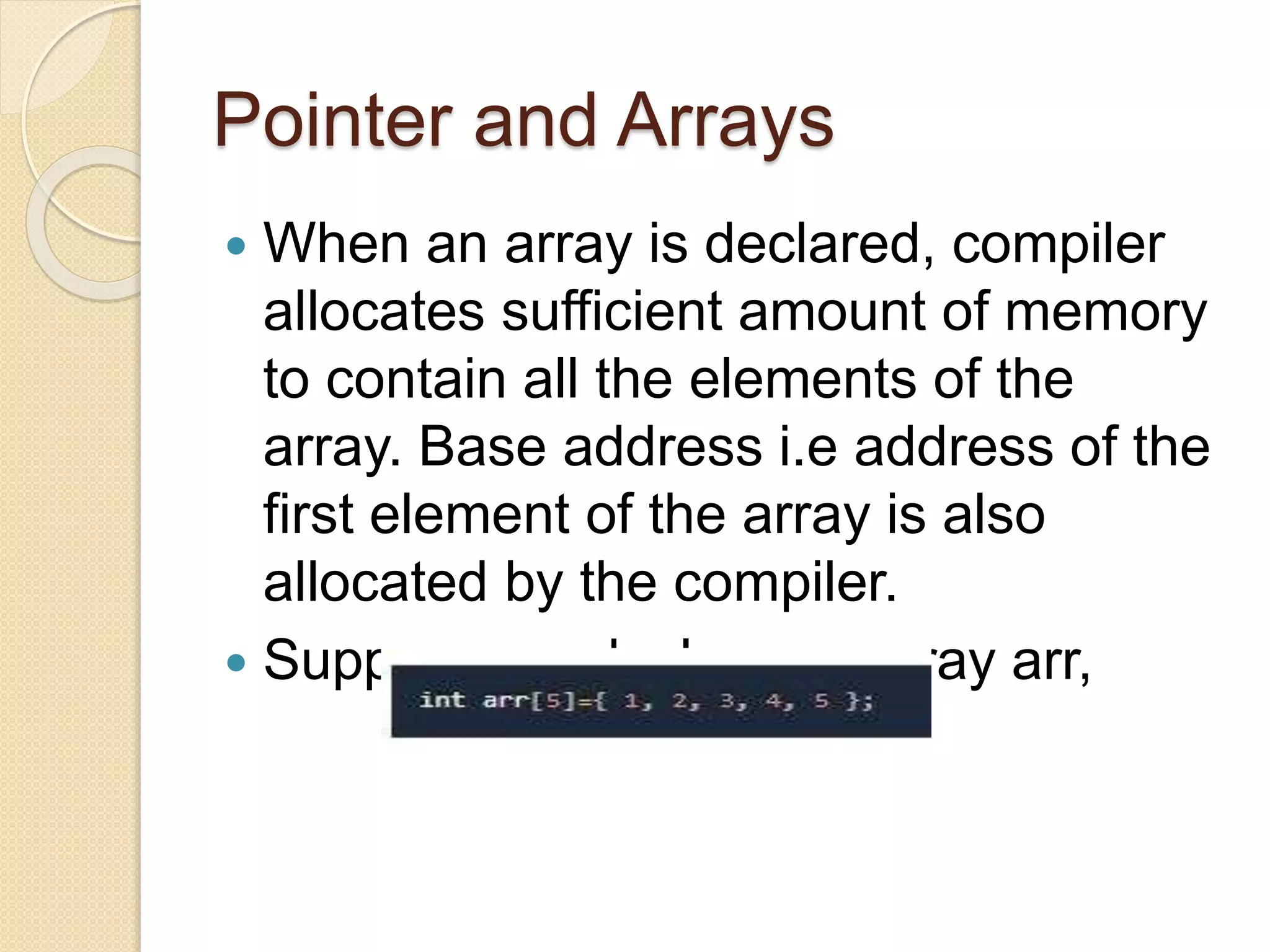 Pointer and Arrays
 When an array is declared, compiler
allocates sufficient amount of memory
to contain all the elements of the
array. Base address i.e address of the
first element of the array is also
allocated by the compiler.
 Suppose we declare an array arr,
 