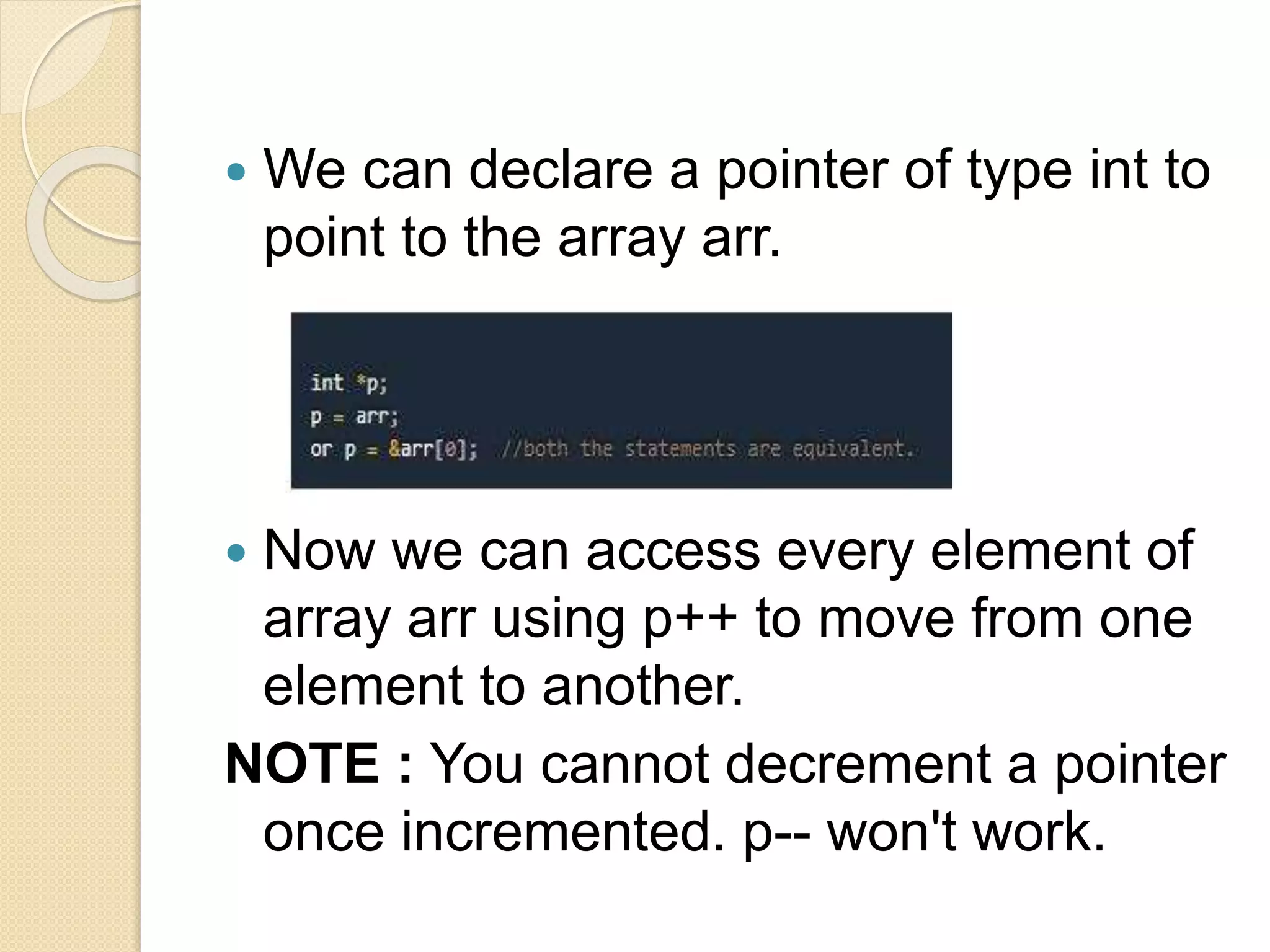  We can declare a pointer of type int to
point to the array arr.
 Now we can access every element of
array arr using p++ to move from one
element to another.
NOTE : You cannot decrement a pointer
once incremented. p-- won't work.
 