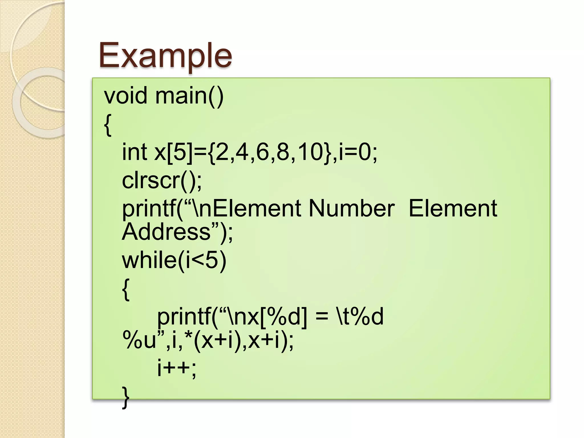 Example
void main()
{
int x[5]={2,4,6,8,10},i=0;
clrscr();
printf(“nElement Number Element
Address”);
while(i<5)
{
printf(“nx[%d] = t%d
%u”,i,*(x+i),x+i);
i++;
}
 