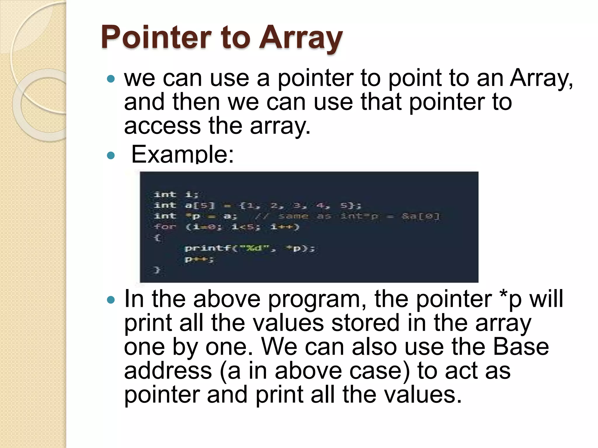 Pointer to Array
 we can use a pointer to point to an Array,
and then we can use that pointer to
access the array.
 Example:
 In the above program, the pointer *p will
print all the values stored in the array
one by one. We can also use the Base
address (a in above case) to act as
pointer and print all the values.
 