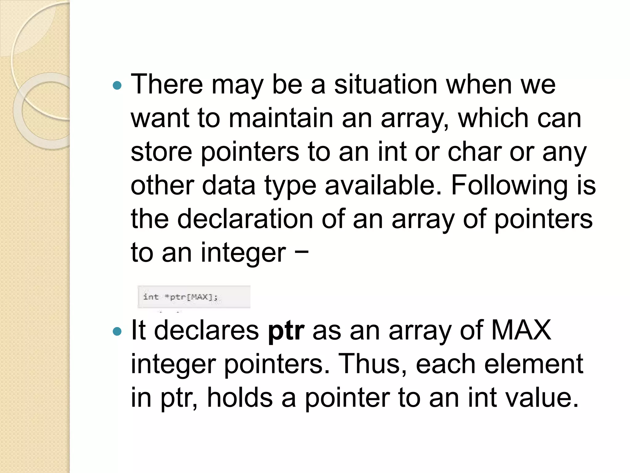  There may be a situation when we
want to maintain an array, which can
store pointers to an int or char or any
other data type available. Following is
the declaration of an array of pointers
to an integer −
 It declares ptr as an array of MAX
integer pointers. Thus, each element
in ptr, holds a pointer to an int value.
 