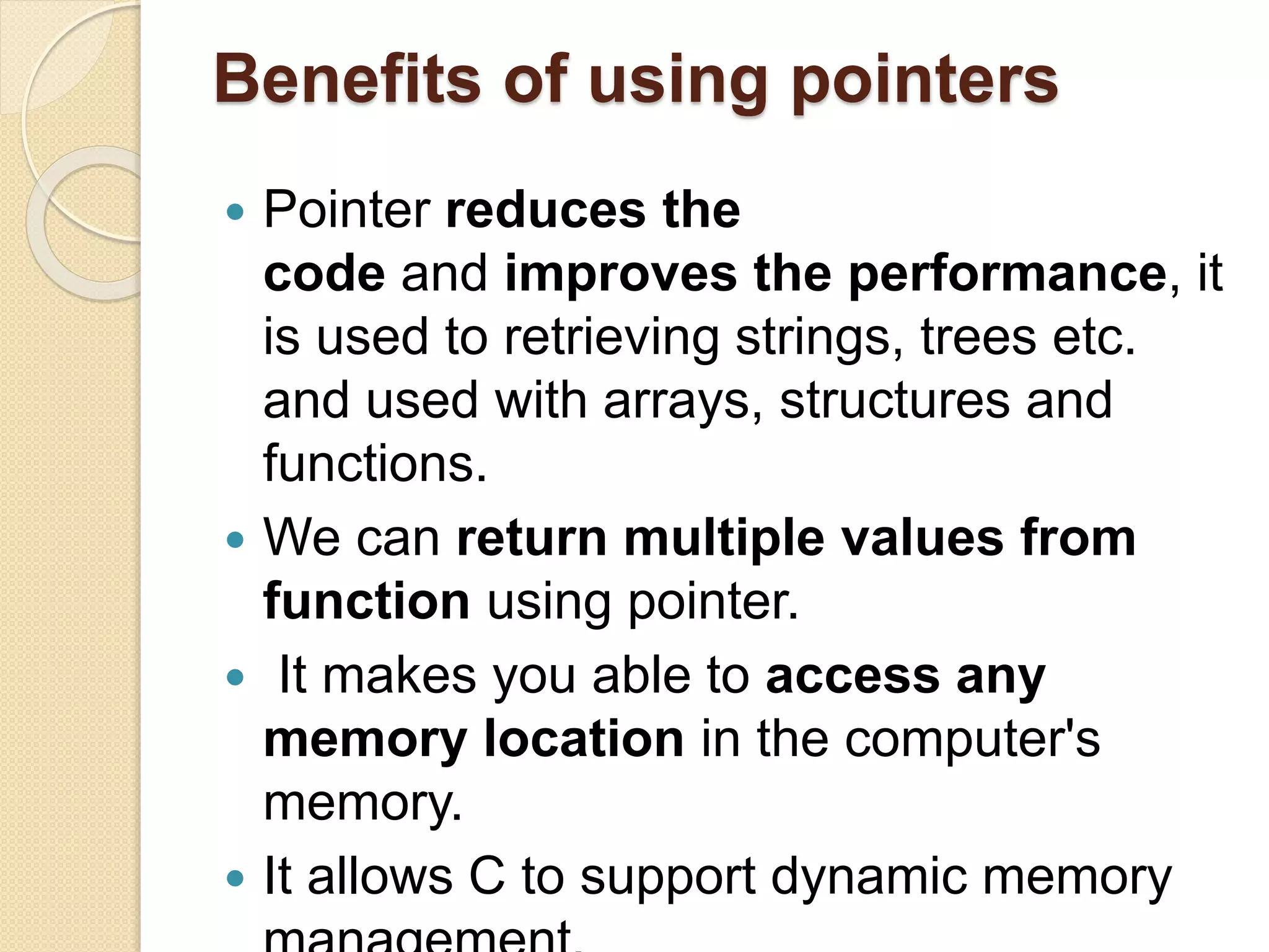 Benefits of using pointers
 Pointer reduces the
code and improves the performance, it
is used to retrieving strings, trees etc.
and used with arrays, structures and
functions.
 We can return multiple values from
function using pointer.
 It makes you able to access any
memory location in the computer's
memory.
 It allows C to support dynamic memory
 