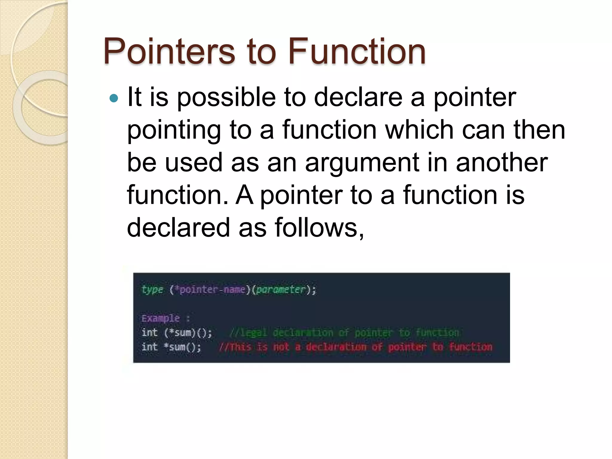 Pointers to Function
 It is possible to declare a pointer
pointing to a function which can then
be used as an argument in another
function. A pointer to a function is
declared as follows,
 