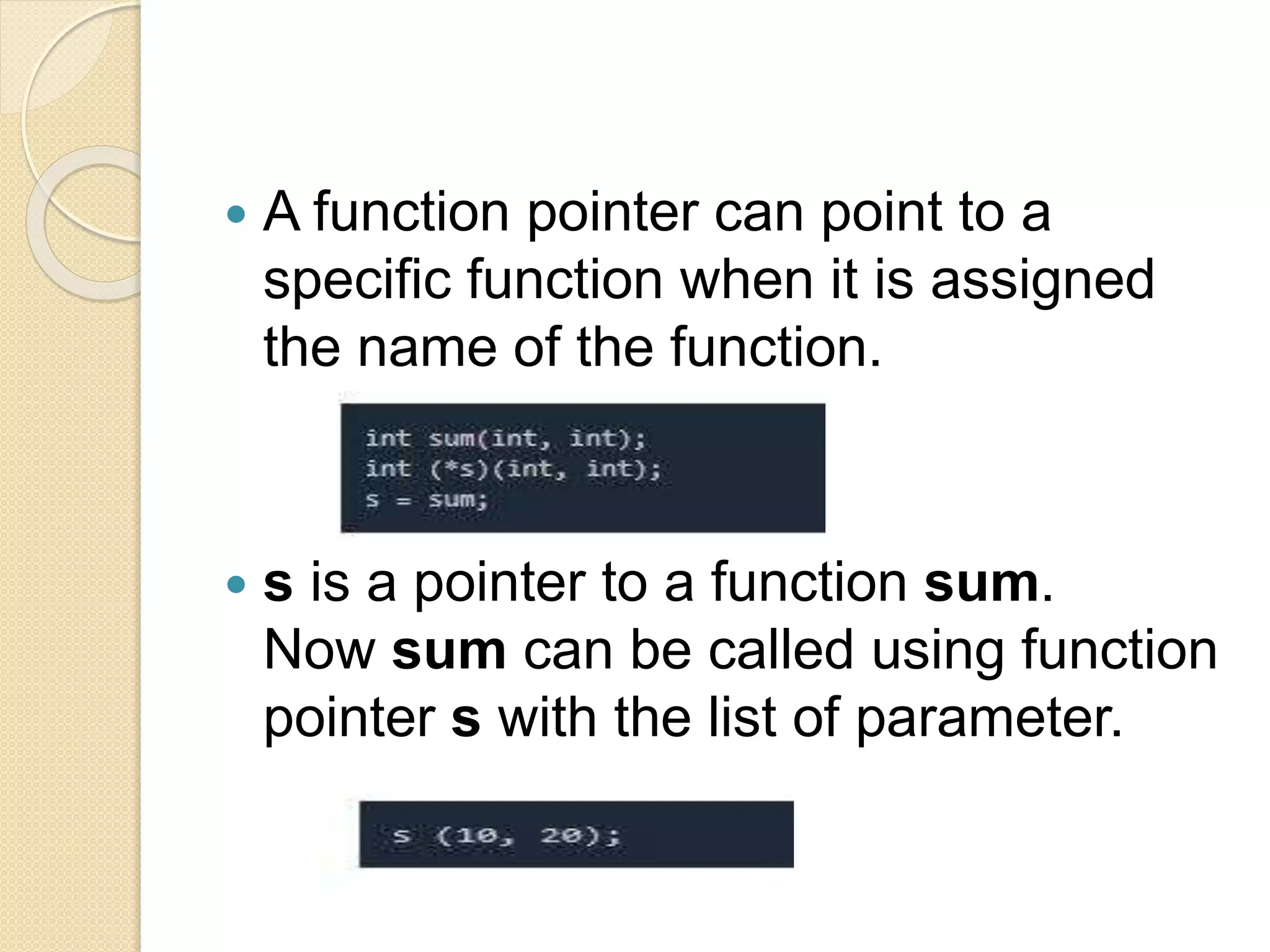  A function pointer can point to a
specific function when it is assigned
the name of the function.
 s is a pointer to a function sum.
Now sum can be called using function
pointer s with the list of parameter.
 