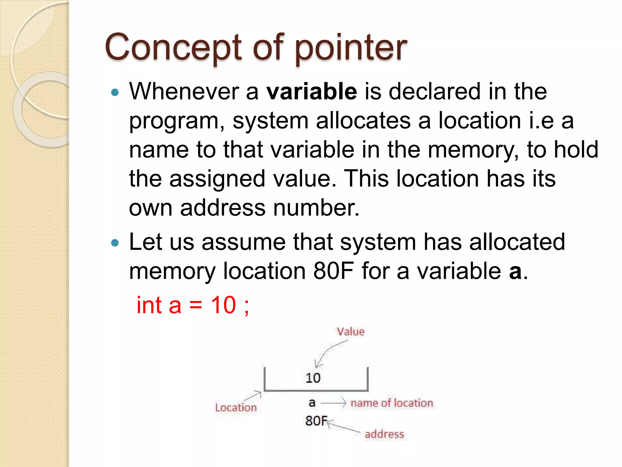 Concept of pointer
 Whenever a variable is declared in the
program, system allocates a location i.e a
name to that variable in the memory, to hold
the assigned value. This location has its
own address number.
 Let us assume that system has allocated
memory location 80F for a variable a.
int a = 10 ;
 