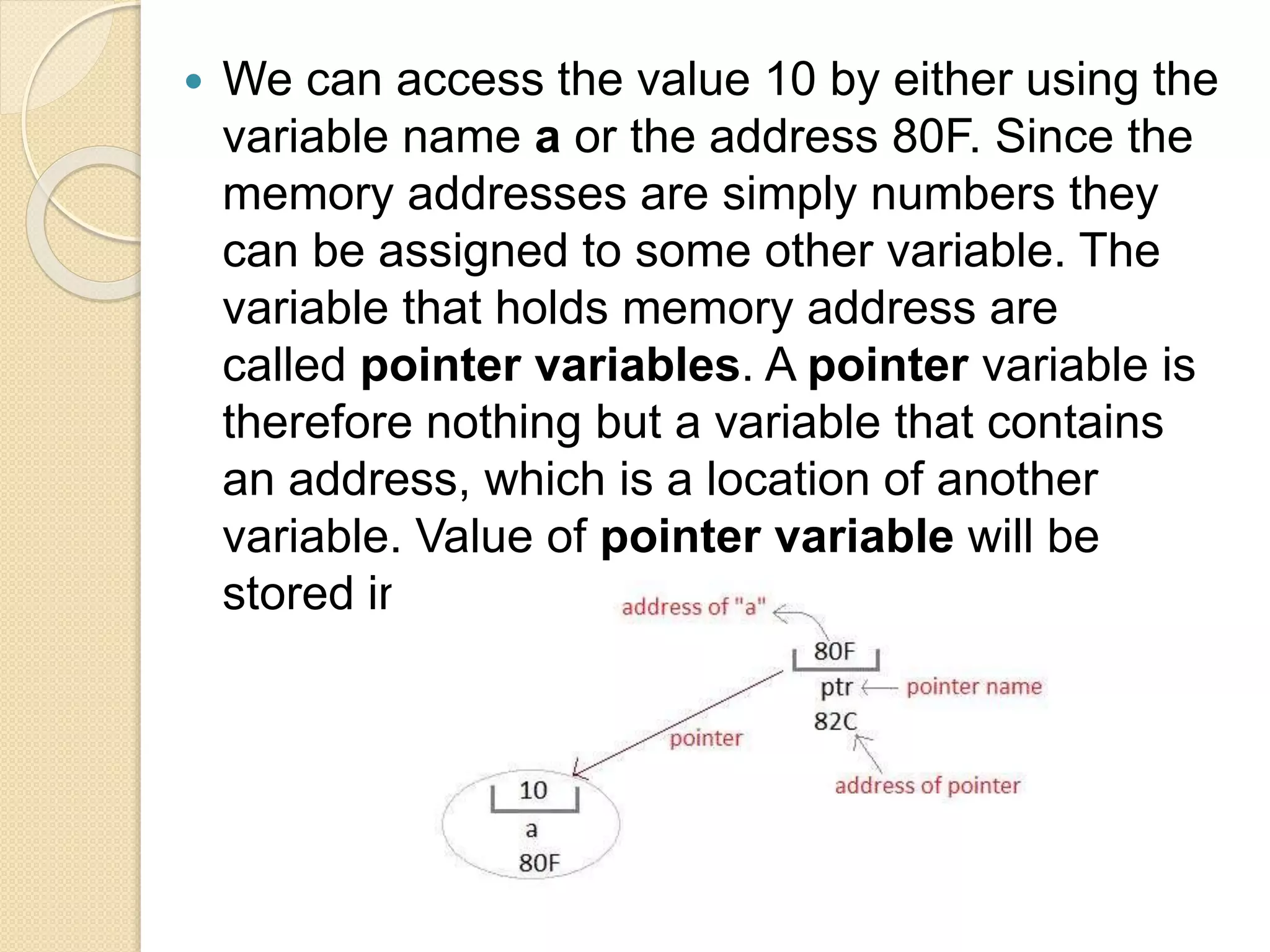  We can access the value 10 by either using the
variable name a or the address 80F. Since the
memory addresses are simply numbers they
can be assigned to some other variable. The
variable that holds memory address are
called pointer variables. A pointer variable is
therefore nothing but a variable that contains
an address, which is a location of another
variable. Value of pointer variable will be
stored in another memory location.
 