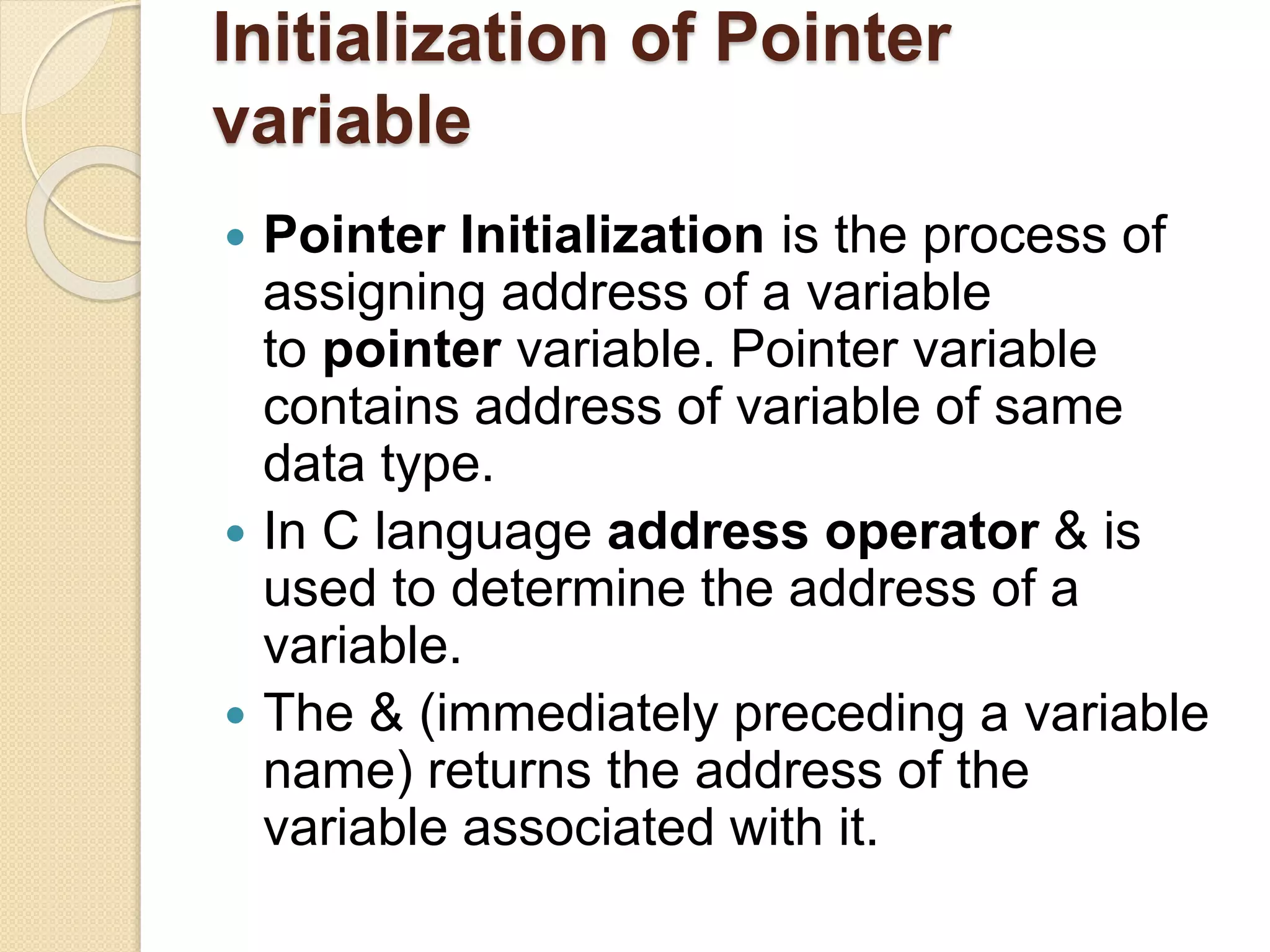 Initialization of Pointer
variable
 Pointer Initialization is the process of
assigning address of a variable
to pointer variable. Pointer variable
contains address of variable of same
data type.
 In C language address operator & is
used to determine the address of a
variable.
 The & (immediately preceding a variable
name) returns the address of the
variable associated with it.
 